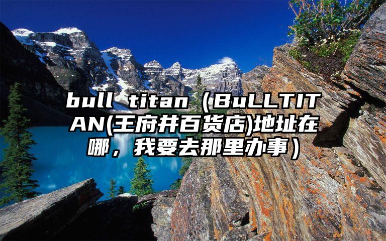 bull titan（BuLLTITAN(王府井百货店)地址在哪，我要去那里办事）