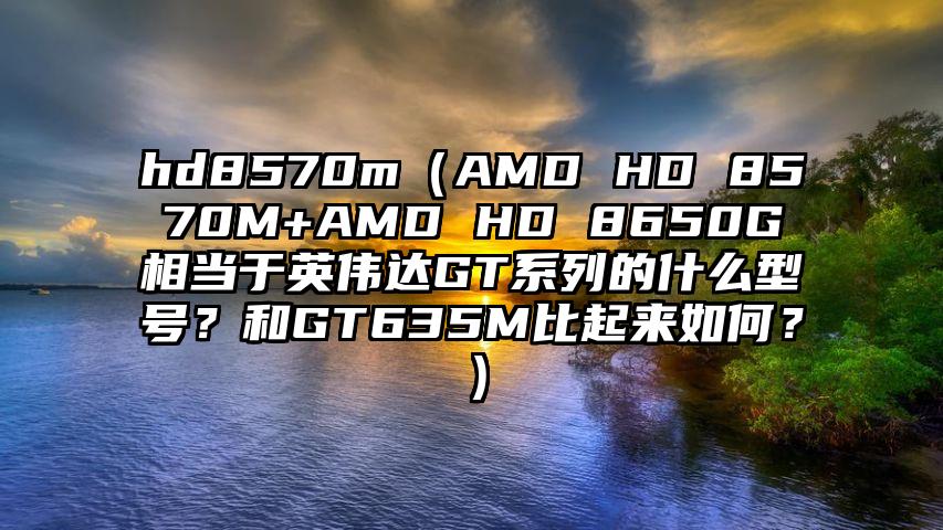 hd8570m（AMD HD 8570M+AMD HD 8650G相当于英伟达GT系列的什么型号？和GT635M比起来如何？）