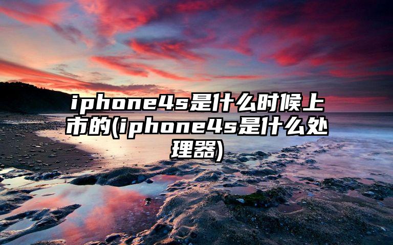 iphone4s是什么时候上市的(iphone4s是什么处理器)