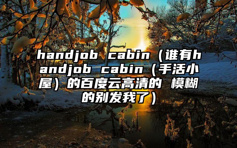 handjob cabin（谁有handjob cabin（手活小屋）的百度云高清的 模糊的别发我了）