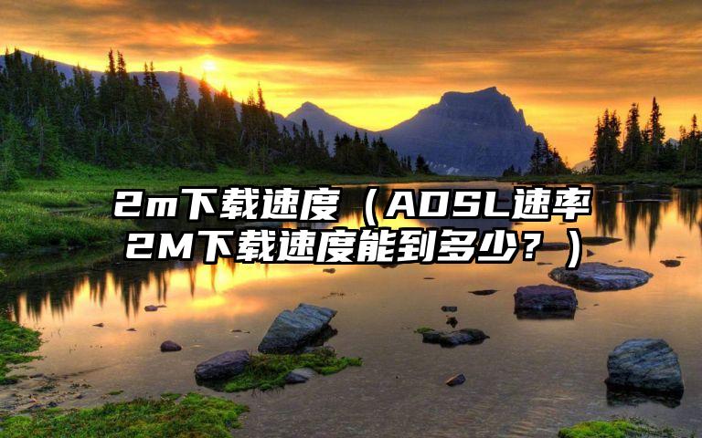 2m下载速度（ADSL速率2M下载速度能到多少？）