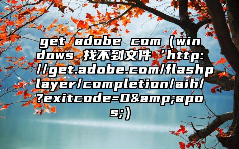 get adobe com（windows 找不到文件‘http://get.adobe.com/flashplayer/completion/aih/?exitcode=0&apos;）