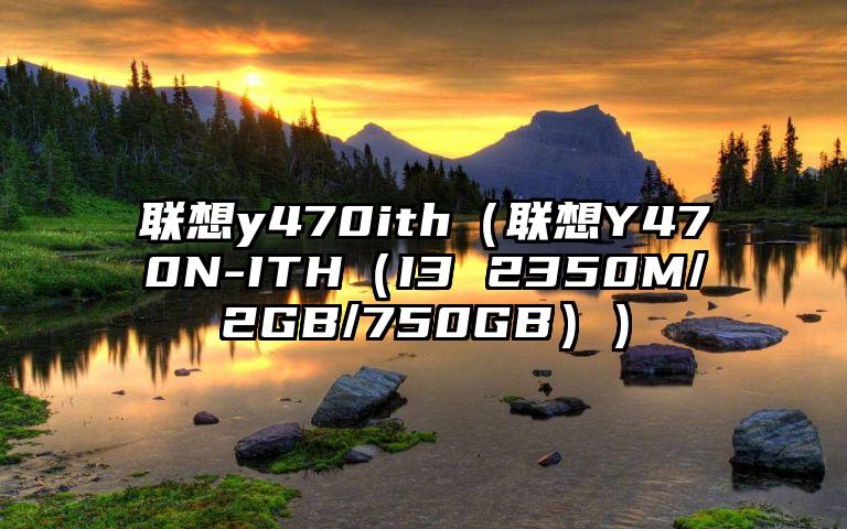 联想y470ith（联想Y470N-ITH（I3 2350M/2GB/750GB））