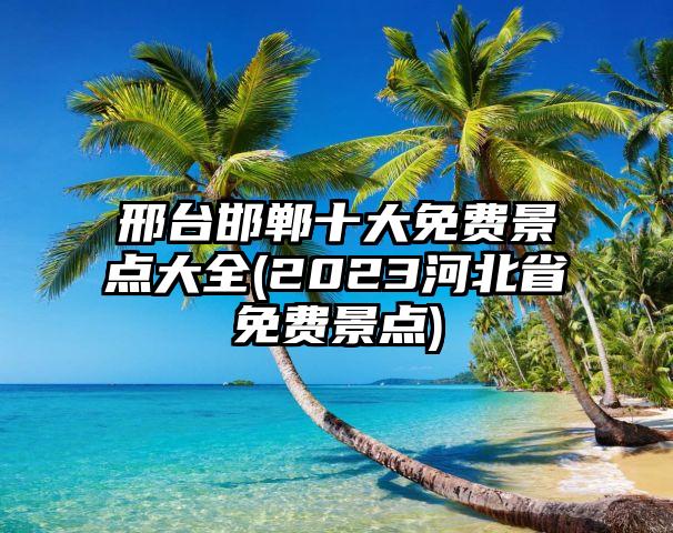 邢台邯郸十大免费景点大全(2023河北省免费景点)