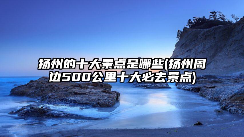 扬州的十大景点是哪些(扬州周边500公里十大必去景点)