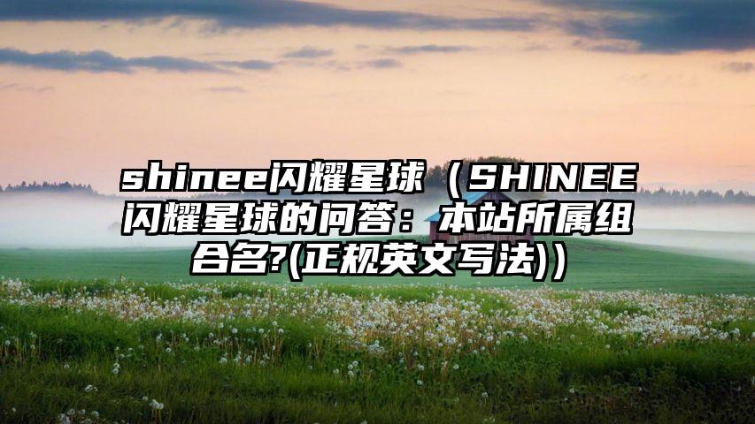shinee闪耀星球（SHINEE闪耀星球的问答：本站所属组合名?(正规英文写法)）