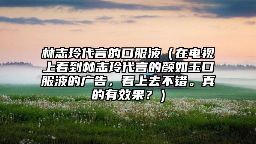 林志玲代言的口服液（在电视上看到林志玲代言的颜如玉口服液的广告，看上去不错。真的有效果？）