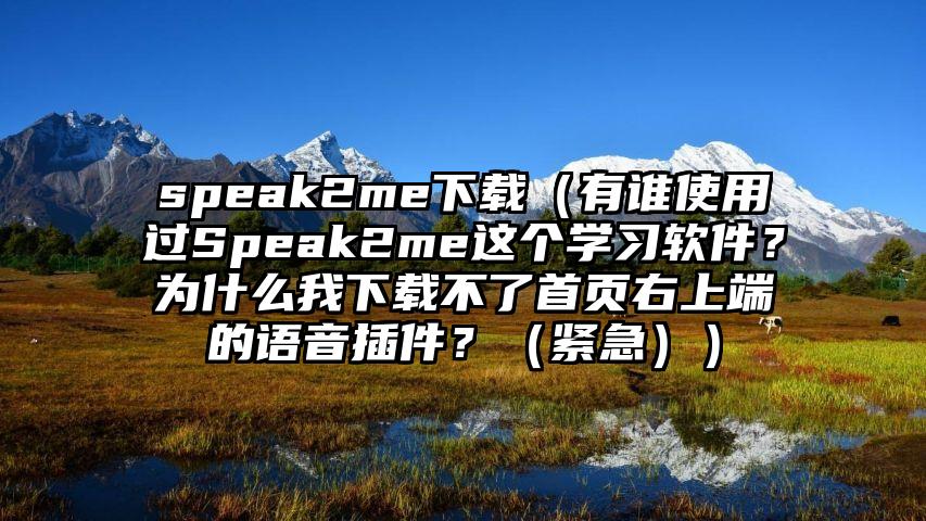 speak2me下载（有谁使用过Speak2me这个学习软件？为什么我下载不了首页右上端的语音插件？（紧急））