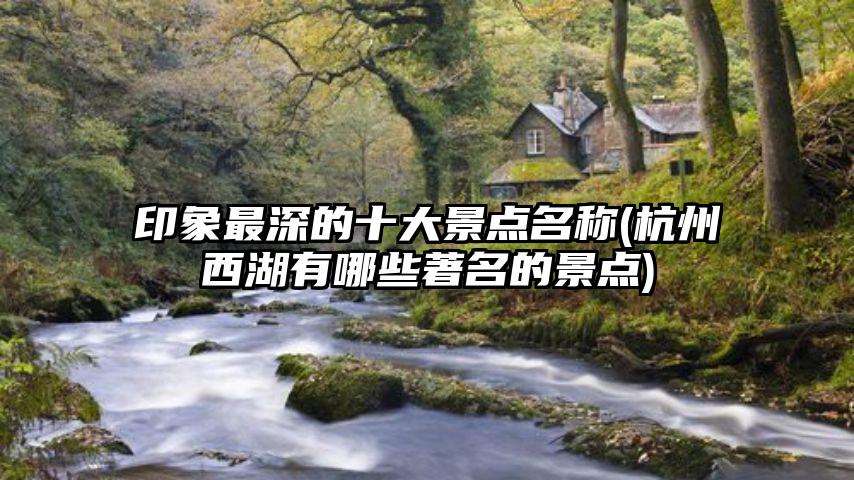 印象最深的十大景点名称(杭州西湖有哪些著名的景点)