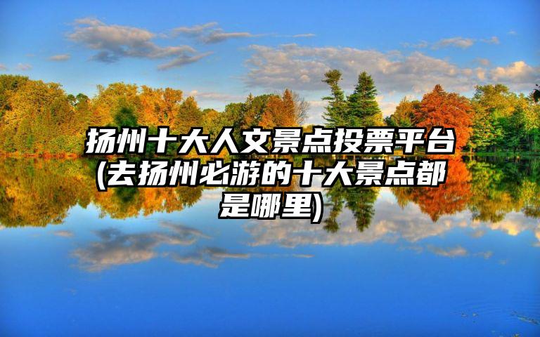 扬州十大人文景点投票平台(去扬州必游的十大景点都是哪里)