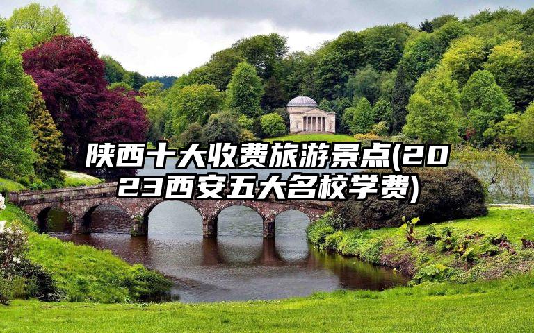 陕西十大收费旅游景点(2023西安五大名校学费)