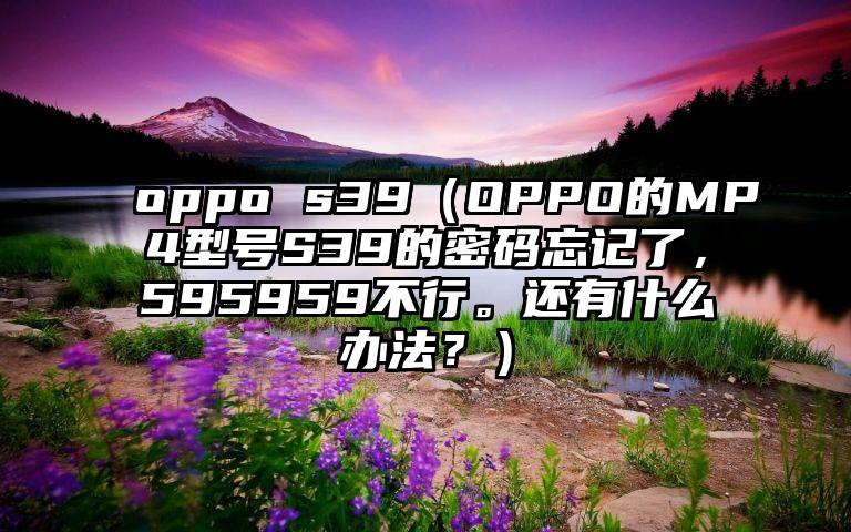 oppo s39（OPPO的MP4型号S39的密码忘记了，595959不行。还有什么办法？）