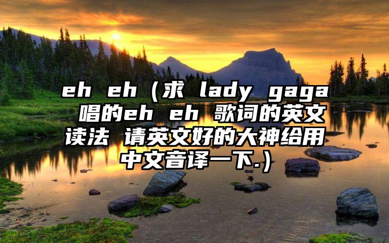 eh eh（求 lady gaga 唱的eh eh 歌词的英文读法 请英文好的大神给用中文音译一下.）