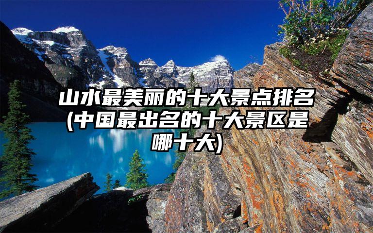 山水最美丽的十大景点排名(中国最出名的十大景区是哪十大)