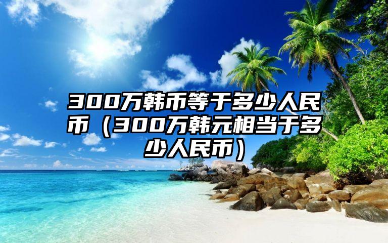 300万韩币等于多少人民币（300万韩元相当于多少人民币）