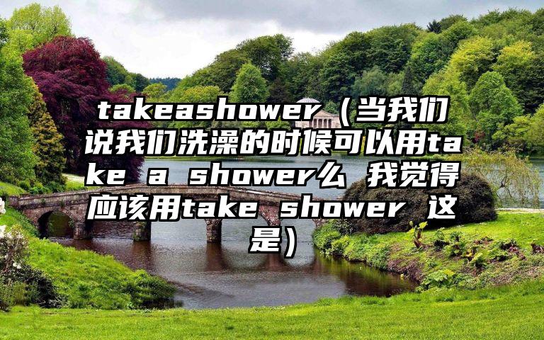 takeashower（当我们说我们洗澡的时候可以用take a shower么 我觉得应该用take shower 这是）