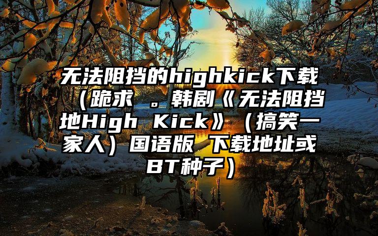无法阻挡的highkick下载（跪求 。韩剧《无法阻挡地High Kick》（搞笑一家人）国语版 下载地址或BT种子）