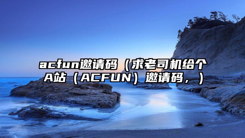 acfun邀请码（求老司机给个A站（ACFUN）邀请码，）