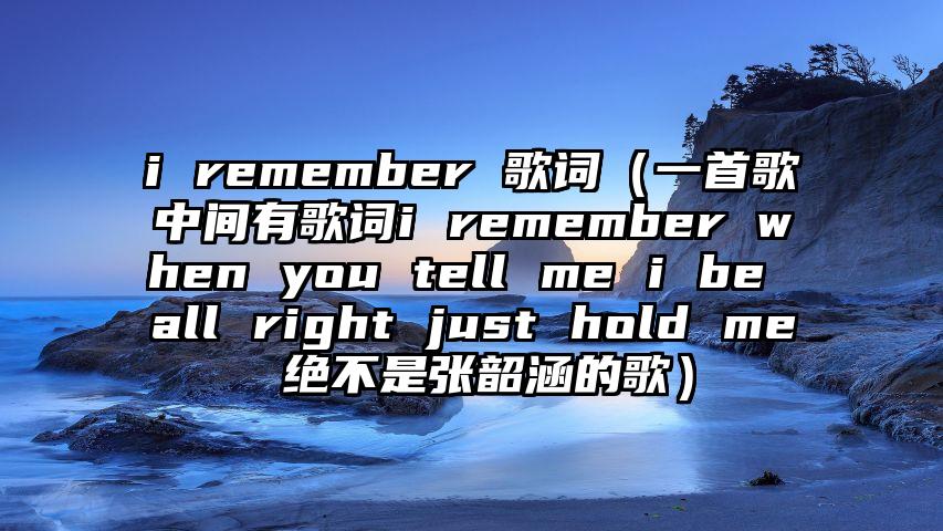 i remember 歌词（一首歌中间有歌词i remember when you tell me i be all right just hold me 绝不是张韶涵的歌）