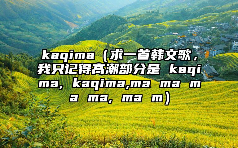 kaqima（求一首韩文歌，我只记得高潮部分是 kaqima, kaqima,ma ma ma ma, ma m）