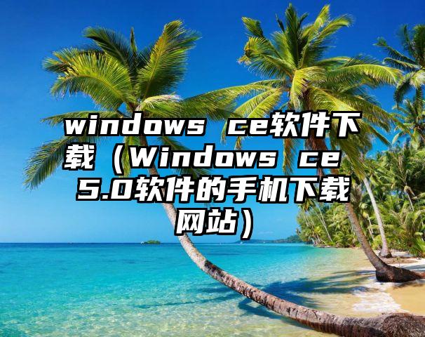 windows ce软件下载（Windows ce 5.0软件的手机下载网站）