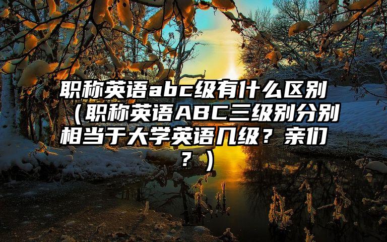 职称英语abc级有什么区别（职称英语ABC三级别分别相当于大学英语几级？亲们？）