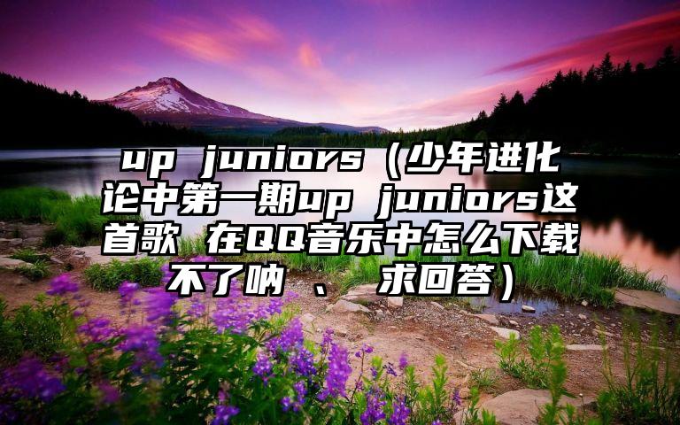 up juniors（少年进化论中第一期up juniors这首歌 在QQ音乐中怎么下载不了呐 、 求回答）