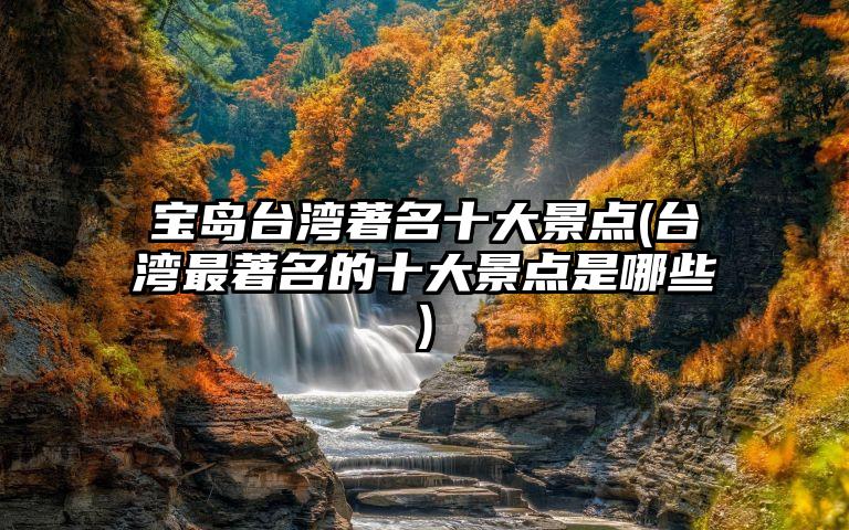 宝岛台湾著名十大景点(台湾最著名的十大景点是哪些)