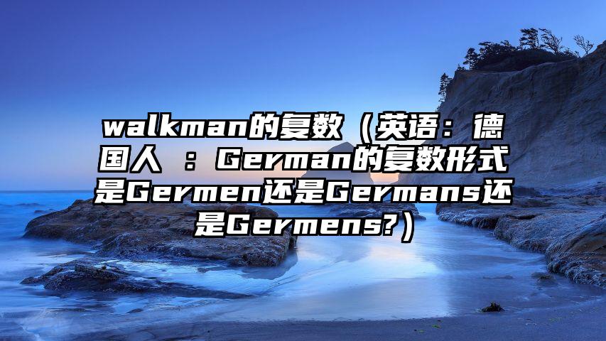 walkman的复数（英语：德国人 ：German的复数形式是Germen还是Germans还是Germens?）