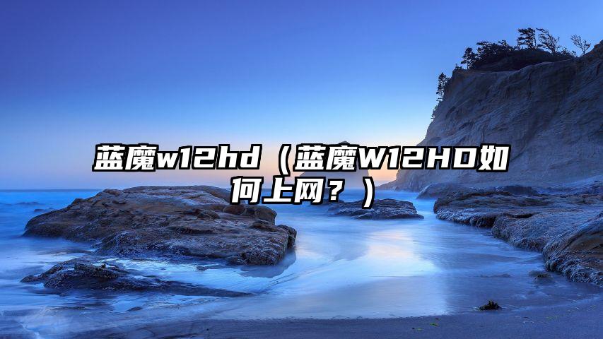 蓝魔w12hd（蓝魔W12HD如何上网？）