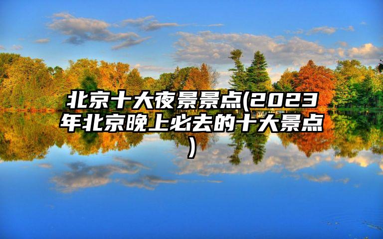 北京十大夜景景点(2023年北京晚上必去的十大景点)